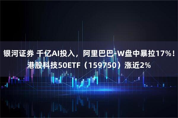 银河证券 千亿AI投入，阿里巴巴-W盘中暴拉17%！港股科技50ETF（159750）涨近2%