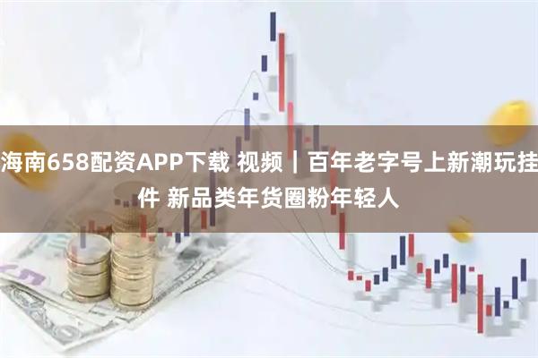 海南658配资APP下载 视频｜百年老字号上新潮玩挂件 新品类年货圈粉年轻人