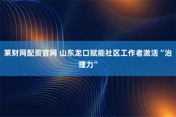 莱财网配资官网 山东龙口赋能社区工作者激活“治理力”