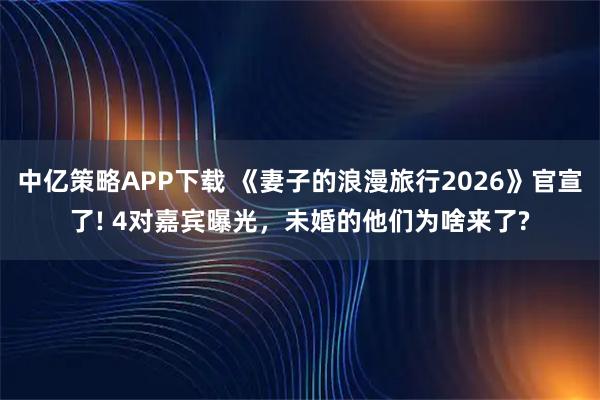 中亿策略APP下载 《妻子的浪漫旅行2026》官宣了! 4对嘉宾曝光，未婚的他们为啥来了?