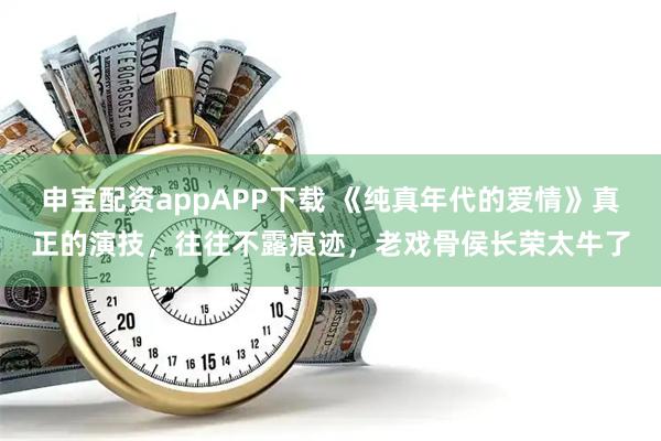申宝配资appAPP下载 《纯真年代的爱情》真正的演技，往往不露痕迹，老戏骨侯长荣太牛了