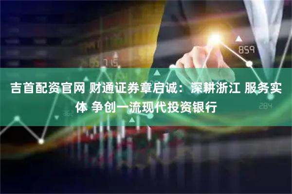 吉首配资官网 财通证券章启诚：深耕浙江 服务实体 争创一流现代投资银行